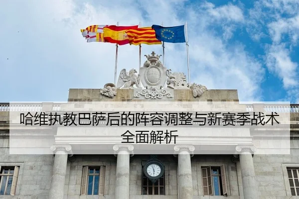 哈维执教巴萨后的阵容调整与新赛季战术全面解析